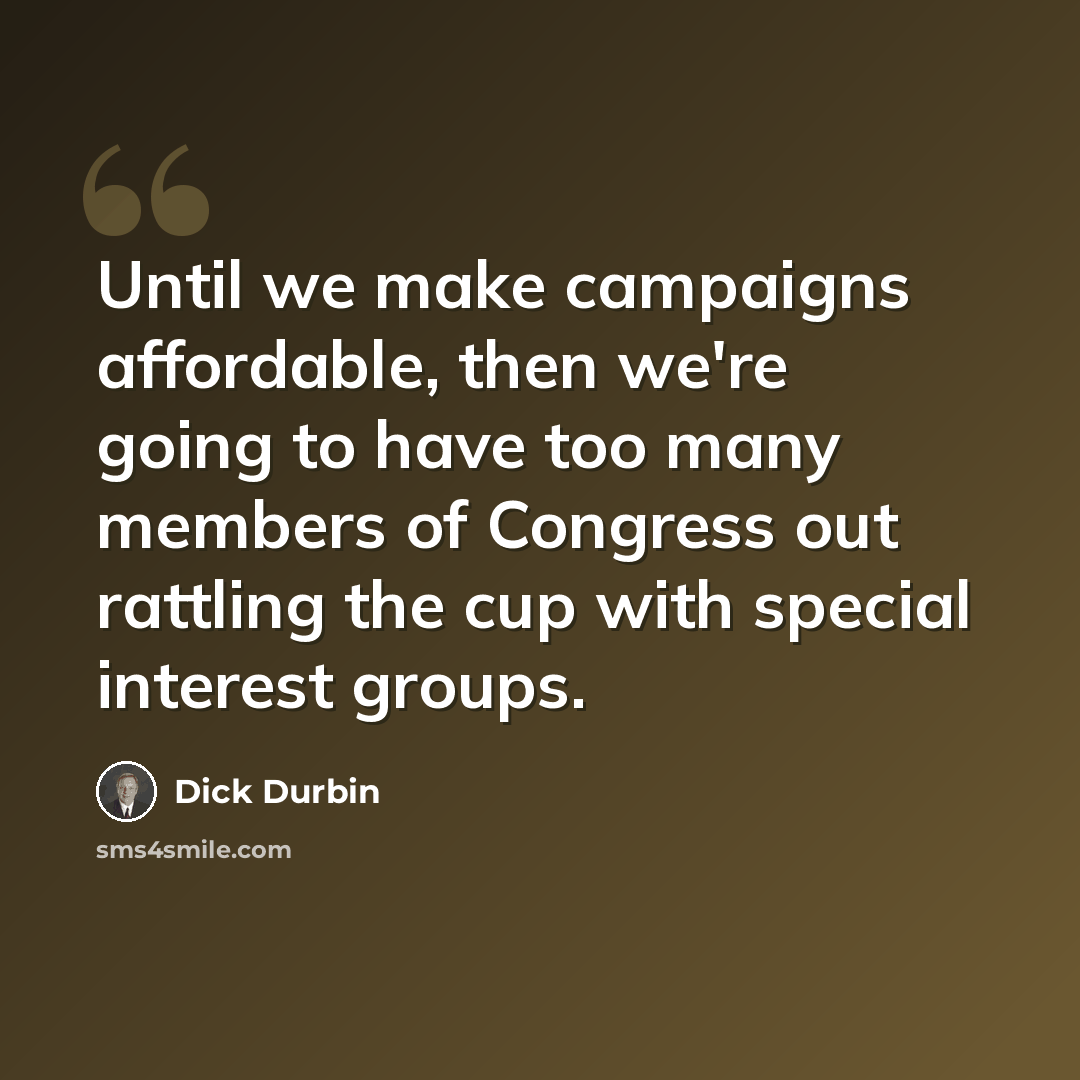 “Until we make campaigns affordable, then we're going to have too many members of Congress out rattling the cup with special interest groups.” quote by Dick Durbin