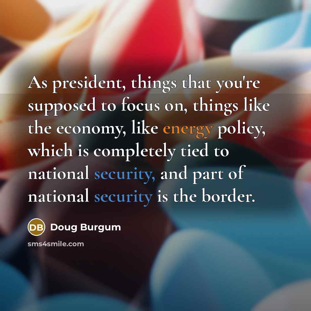 “As president, things that you're supposed to focus on, things like the economy, like energy policy, which is completely tied to national security, and part of national security is the border.” quote by Doug Burgum