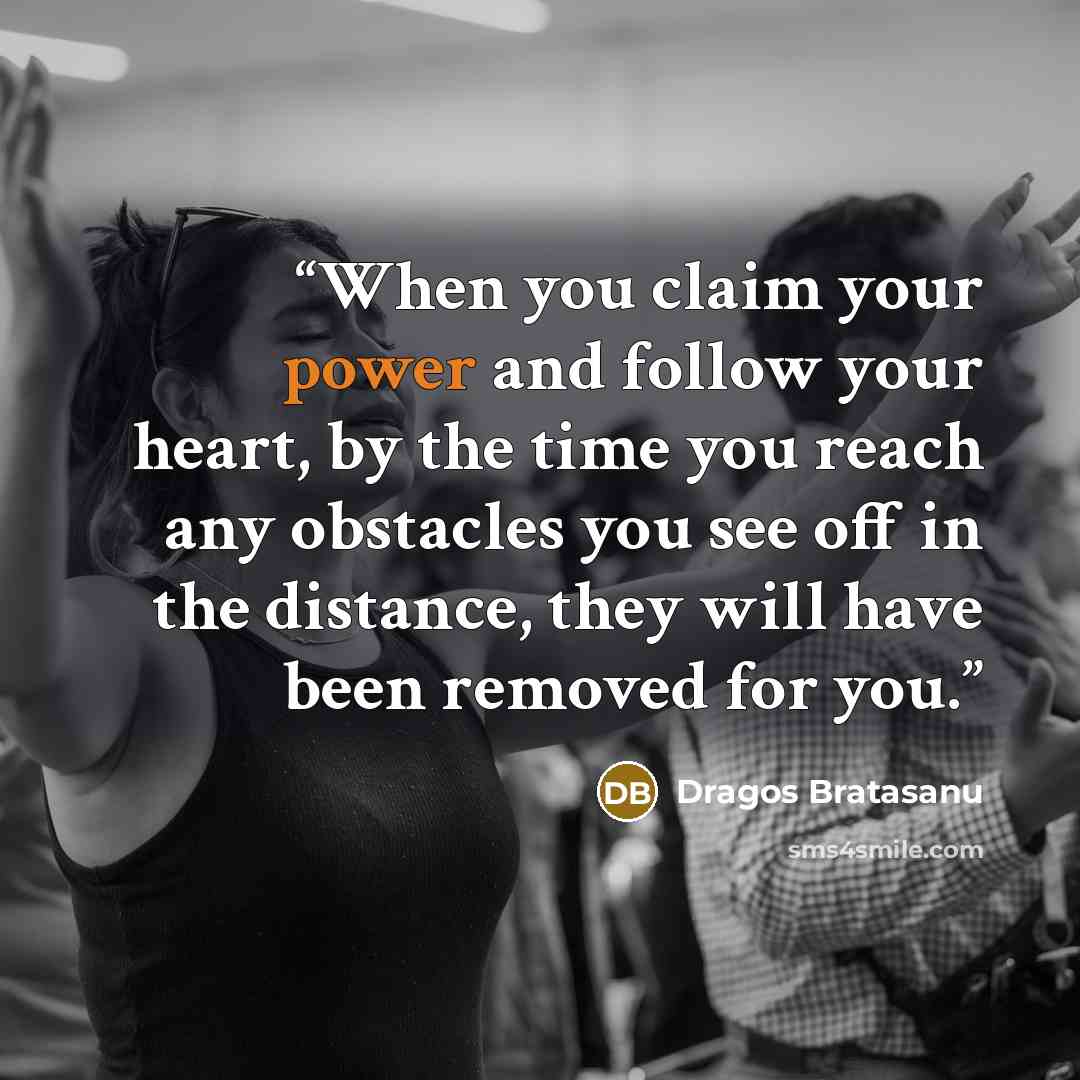 “When you claim your power and follow your heart, by the time you reach any obstacles you see off in the distance, they will have been removed for you.” quote by Dragos Bratasanu