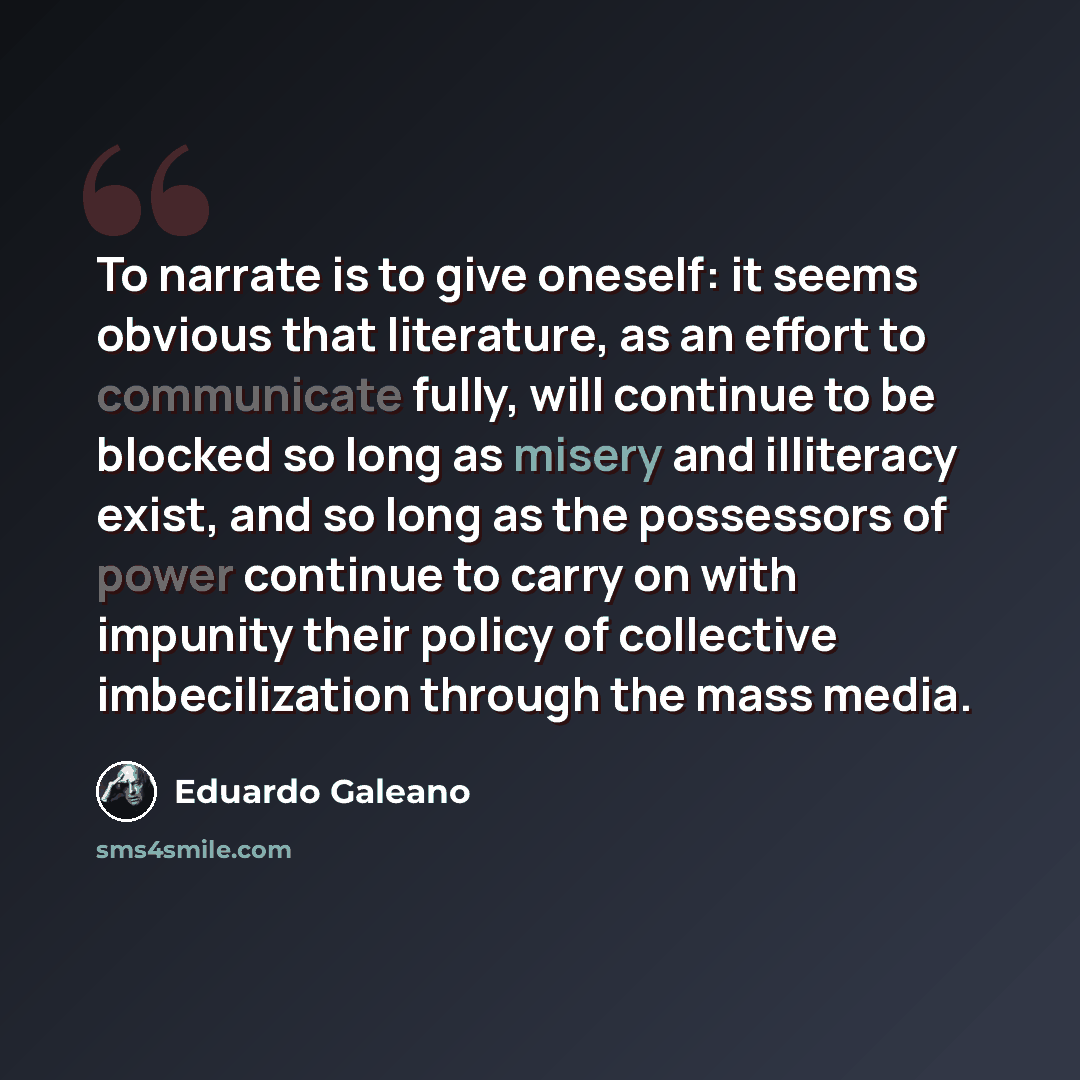 “To narrate is to give oneself: it seems obvious that literature, as an effort to communicate fully, will continue to be blocked so long as misery and illiteracy exist, and so long as the possessors of power continue to carry on with impunity their policy of collective imbecilization through the…” quote by Eduardo Galeano