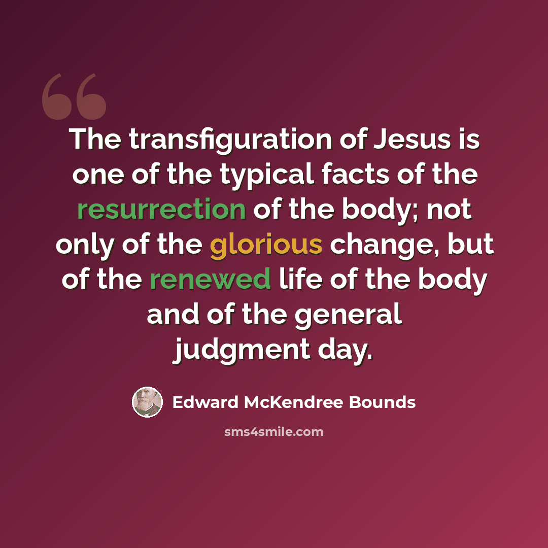 “The transfiguration of Jesus is one of the typical facts of the resurrection of the body; not only of the glorious change, but of the renewed life of the body and of the general judgment day.” quote by Edward McKendree Bounds
