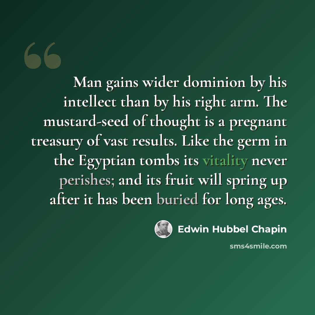 “Man gains wider dominion by his intellect than by his right arm. The mustard-seed of thought is a pregnant treasury of vast results. Like the germ in the Egyptian tombs its vitality never perishes; and its fruit will spring up after it has been buried for long ages.” quote by Edwin Hubbel Chapin