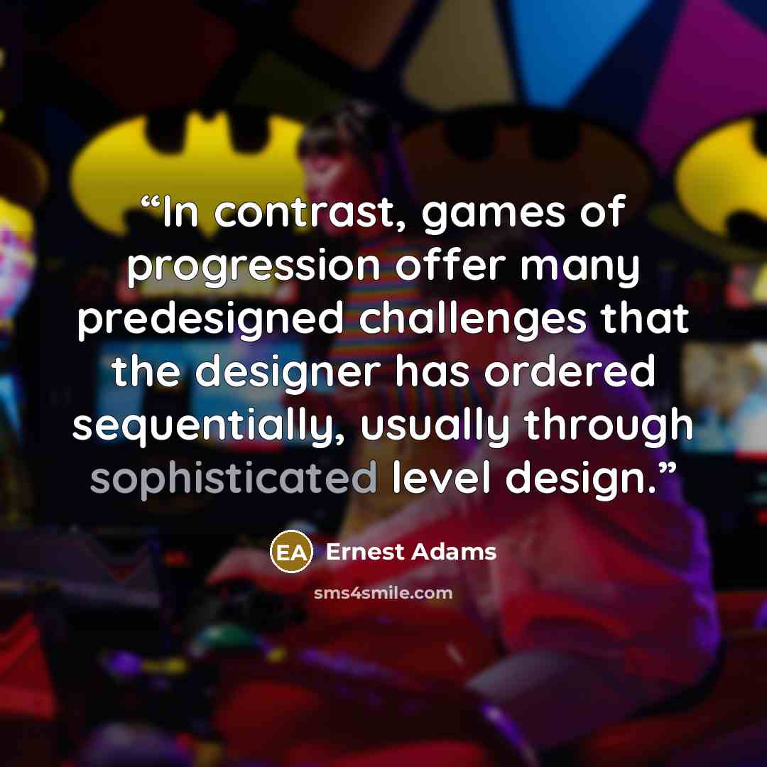 “In contrast, games of progression offer many predesigned challenges that the designer has ordered sequentially, usually through sophisticated level design.” quote by Ernest Adams