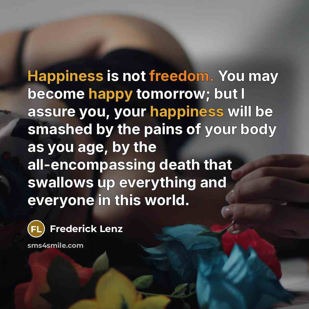 “Happiness is not freedom. You may become happy tomorrow; but I assure you, your happiness will be smashed by the pains of your body as you age, by the all-encompassing death that swallows up everything and everyone in this world.” quote by Frederick Lenz