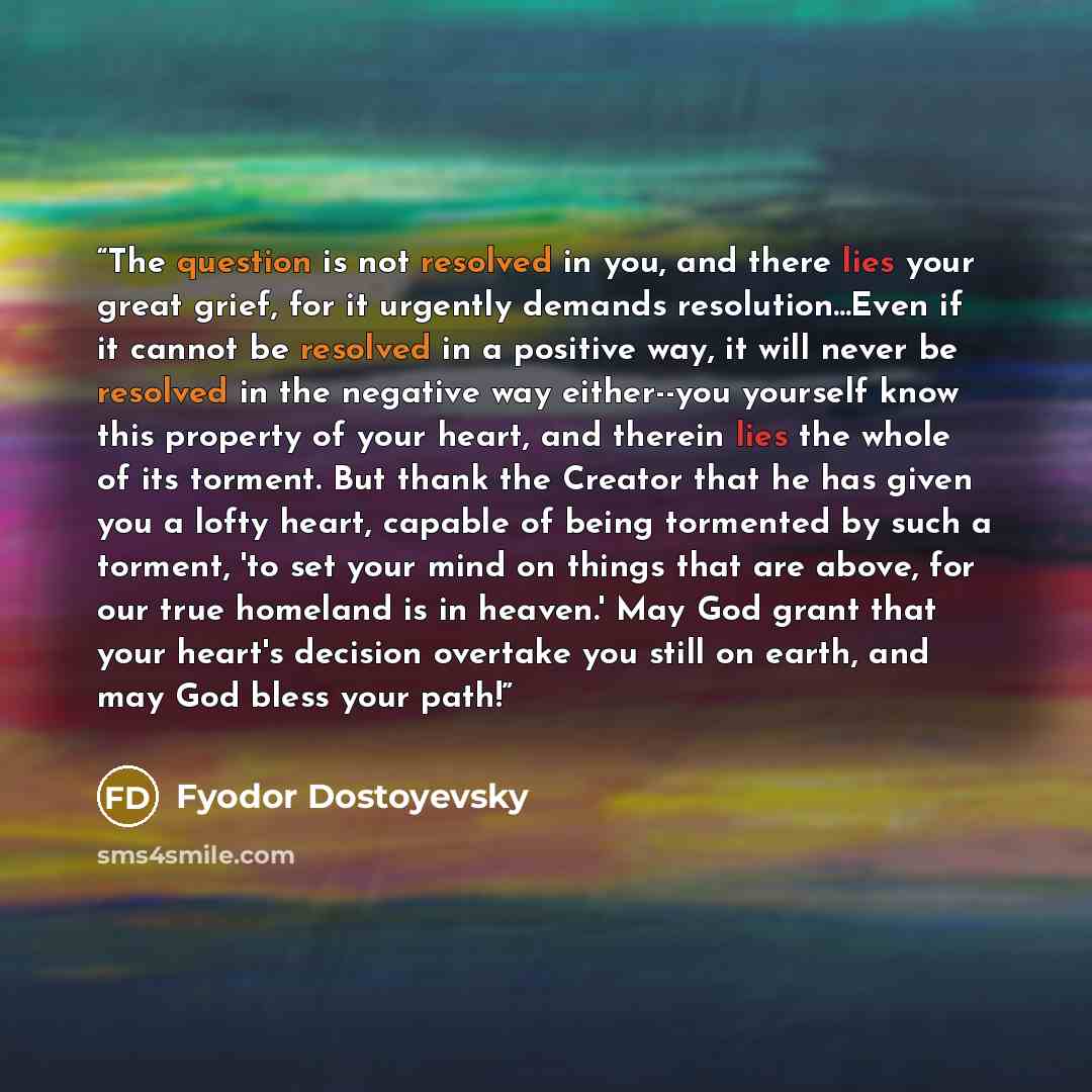 “The question is not resolved in you, and there lies your great grief, for it urgently demands resolution...Even if it cannot be resolved in a positive way, it will never be resolved in the negative way either--you yourself know this property of your heart, and therein lies the whole of its…” quote by Fyodor Dostoyevsky