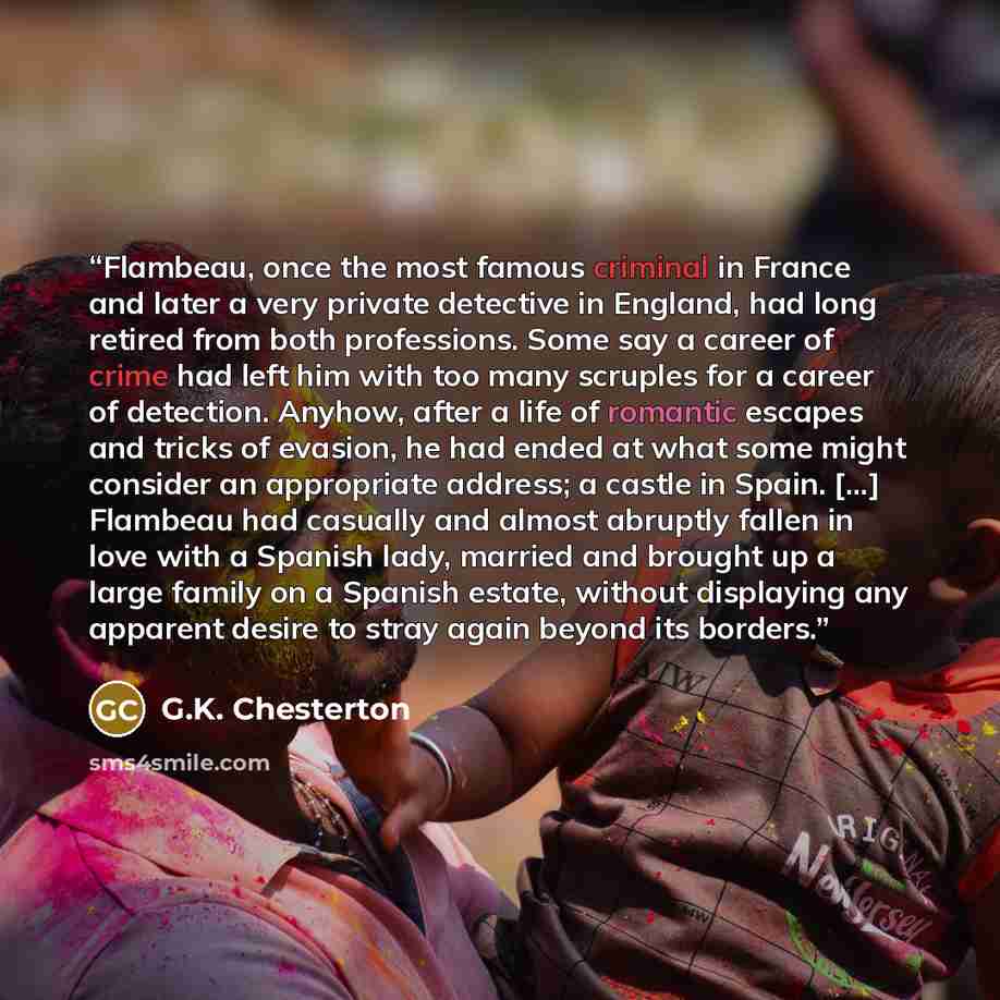 “Flambeau, once the most famous criminal in France and later a very private detective in England, had long retired from both professions. Some say a career of crime had left him with too many scruples for a career of detection. Anyhow, after a life of romantic escapes and tricks of evasion, he had…” quote by G.K. Chesterton
