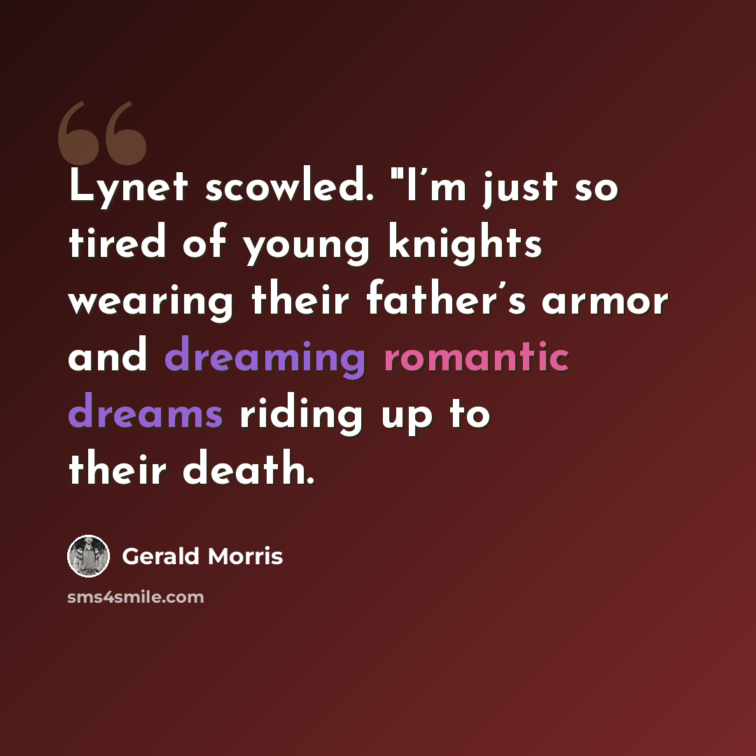“Lynet scowled. "I’m just so tired of young knights wearing their father’s armor and dreaming romantic dreams riding up to their death.” quote by Gerald Morris