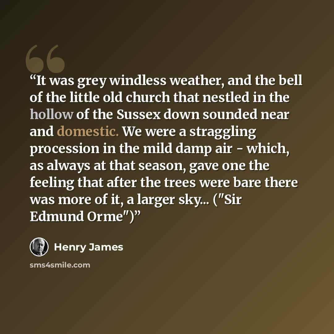 “It was grey windless weather, and the bell of the little old church that nestled in the hollow of the Sussex down sounded near and domestic. We were a straggling procession in the mild damp air - which, as always at that season, gave one the feeling that after the trees were bare there was more of…” quote by Henry James