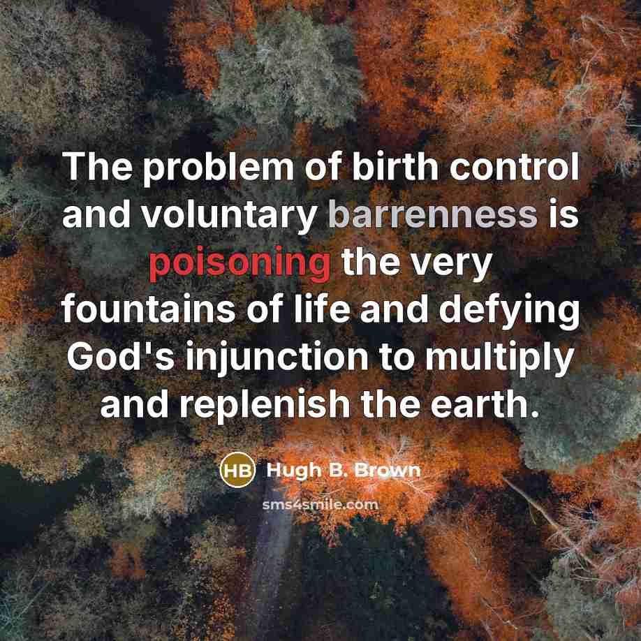 “The problem of birth control and voluntary barrenness is poisoning the very fountains of life and defying God's injunction to multiply and replenish the earth.” quote by Hugh B. Brown