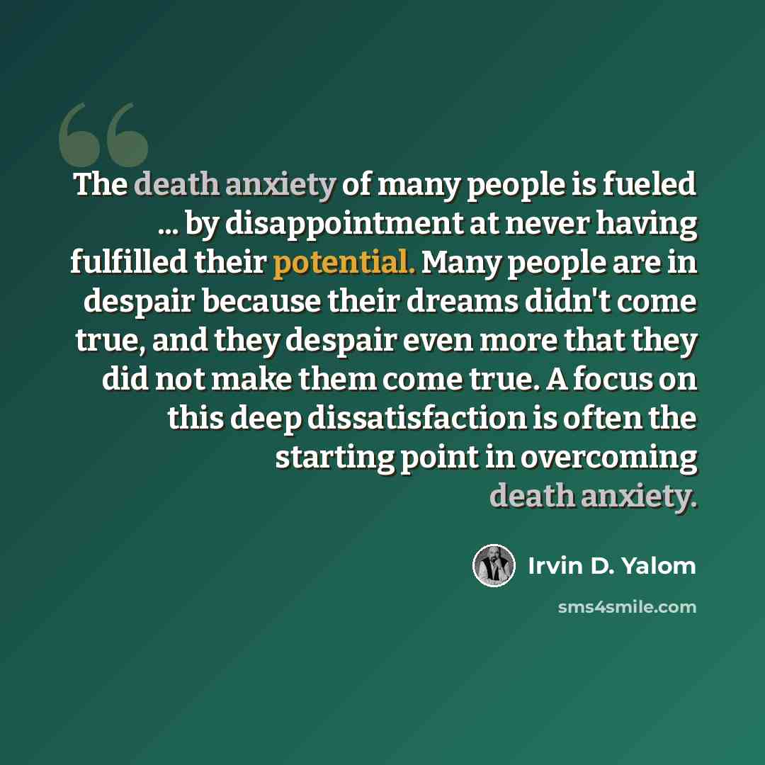 “The death anxiety of many people is fueled ... by disappointment at never having fulfilled their potential. Many people are in despair because their dreams didn't come true, and they despair even more that they did not make them come true. A focus on this deep dissatisfaction is often the starting…” quote by Irvin D. Yalom