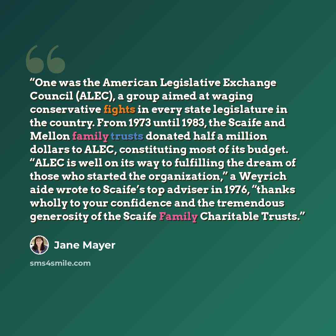 “One was the American Legislative Exchange Council (ALEC), a group aimed at waging conservative fights in every state legislature in the country. From 1973 until 1983, the Scaife and Mellon family trusts donated half a million dollars to ALEC, constituting most of its budget. “ALEC is well on its…” quote by Jane Mayer