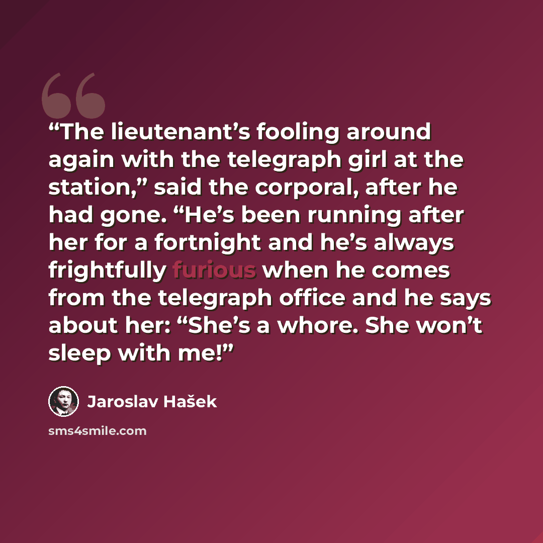 “The lieutenant’s fooling around again with the telegraph girl at the station,” said the corporal, after he had gone. “He’s been running after her for a fortnight and he’s always frightfully furious when he comes from the telegraph office and he says about her: “She’s a whore. She won’t sleep with…” quote by Jaroslav Hašek