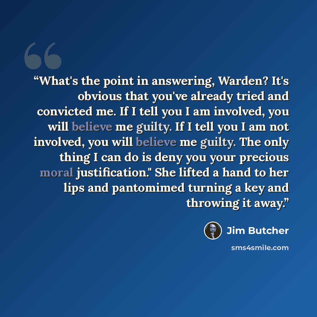 “What's the point in answering, Warden? It's obvious that you've already tried and convicted me. If I tell you I am involved, you will believe me guilty. If I tell you I am not involved, you will believe me guilty. The only thing I can do is deny you your precious moral justification." She lifted a…” quote by Jim Butcher