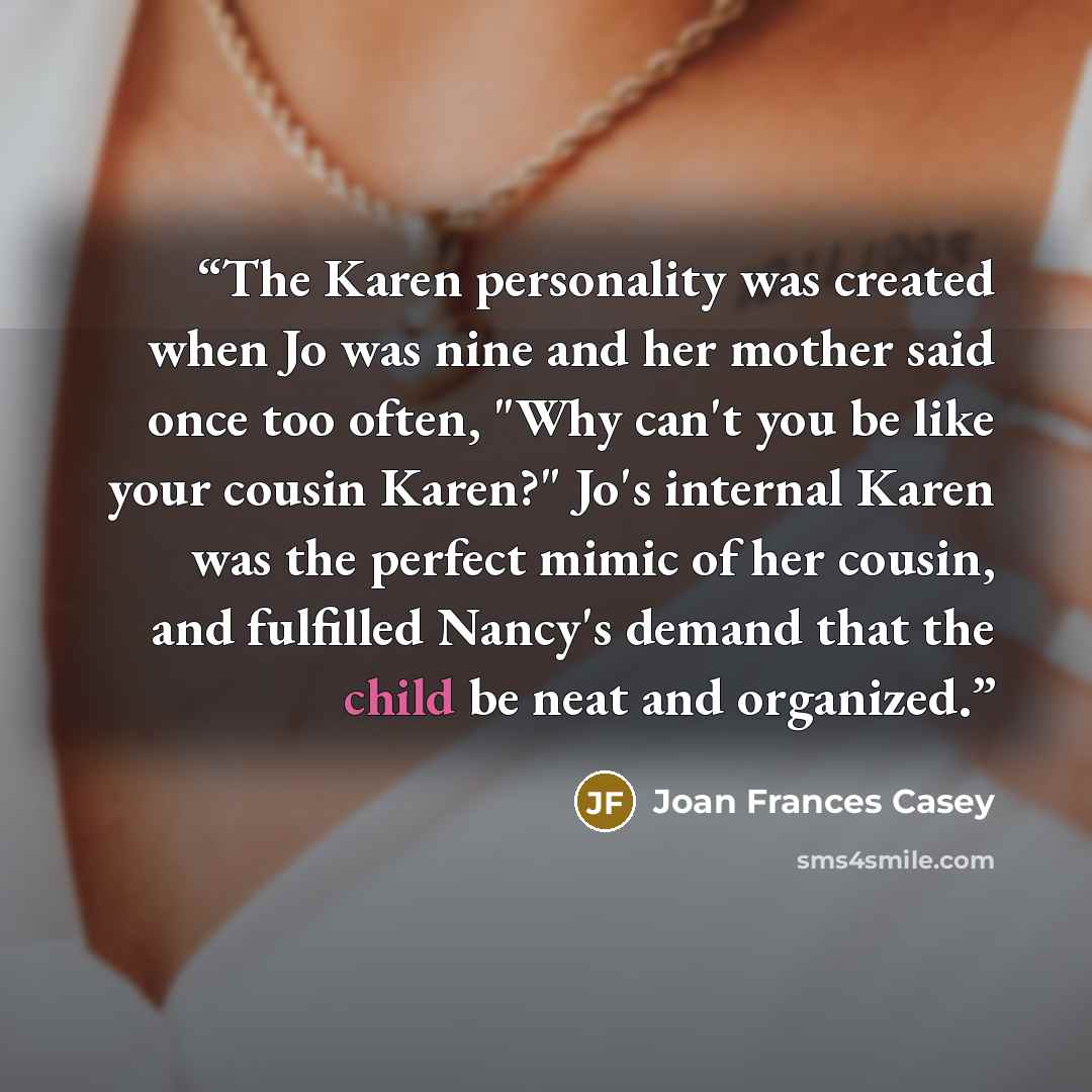 “The Karen personality was created when Jo was nine and her mother said once too often, "Why can't you be like your cousin Karen?" Jo's internal Karen was the perfect mimic of her cousin, and fulfilled Nancy's demand that the child be neat and organized.” quote by Joan Frances Casey