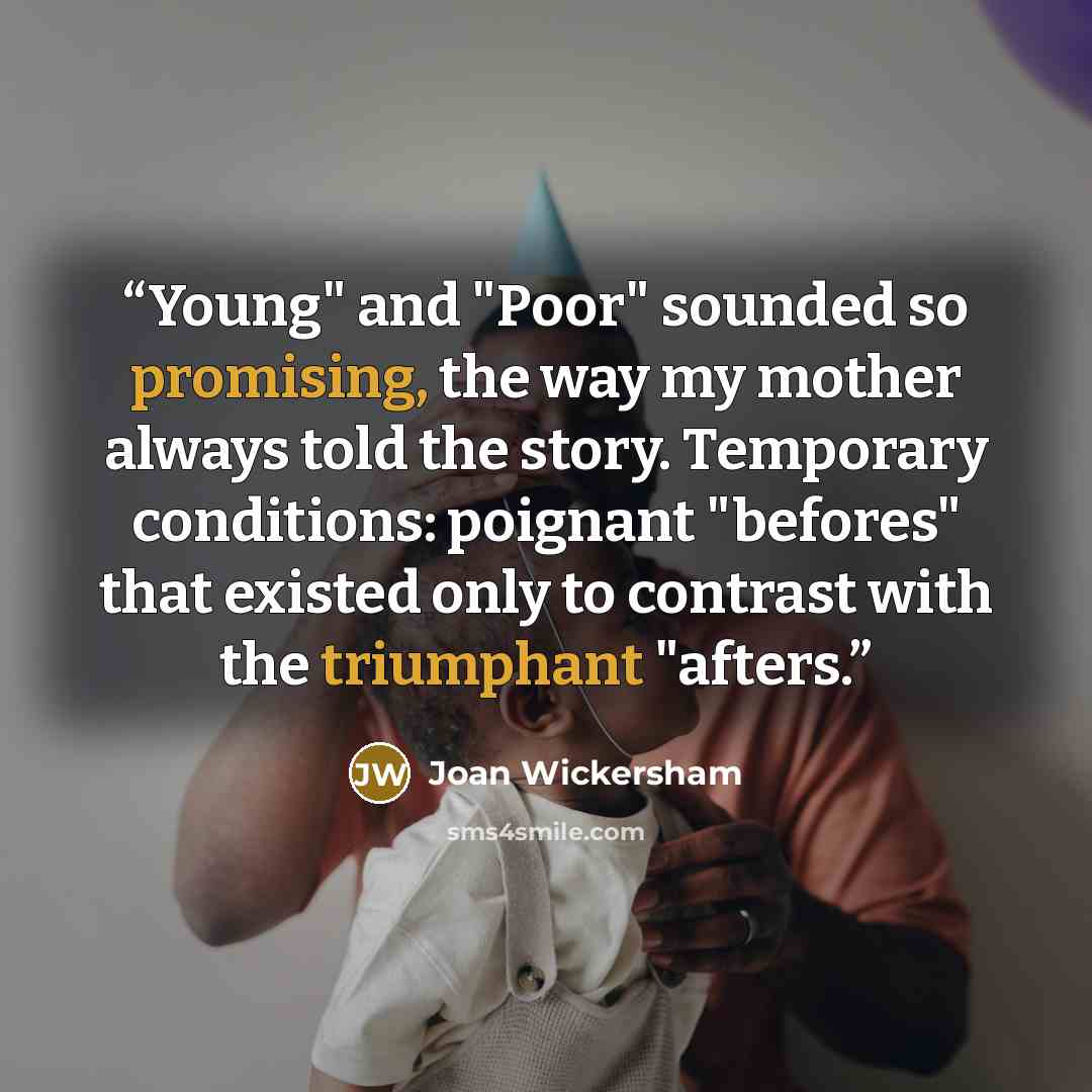 “Young" and "Poor" sounded so promising, the way my mother always told the story. Temporary conditions: poignant "befores" that existed only to contrast with the triumphant "afters.” quote by Joan Wickersham