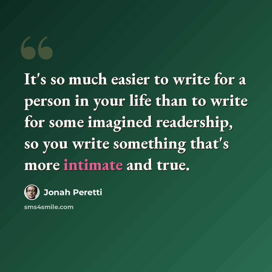 “It's so much easier to write for a person in your life than to write for some imagined readership, so you write something that's more intimate and true.” quote by Jonah Peretti