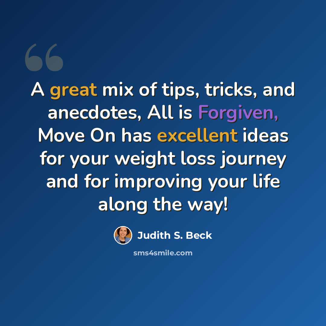 “A great mix of tips, tricks, and anecdotes, All is Forgiven, Move On has excellent ideas for your weight loss journey and for improving your life along the way!” quote by Judith S. Beck