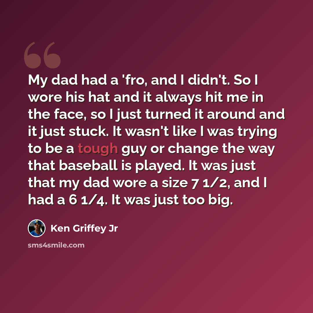 “My dad had a 'fro, and I didn't. So I wore his hat and it always hit me in the face, so I just turned it around and it just stuck. It wasn't like I was trying to be a tough guy or change the way that baseball is played. It was just that my dad wore a size 7 1/2, and I had a 6 1/4. It was just too…” quote by Ken Griffey Jr