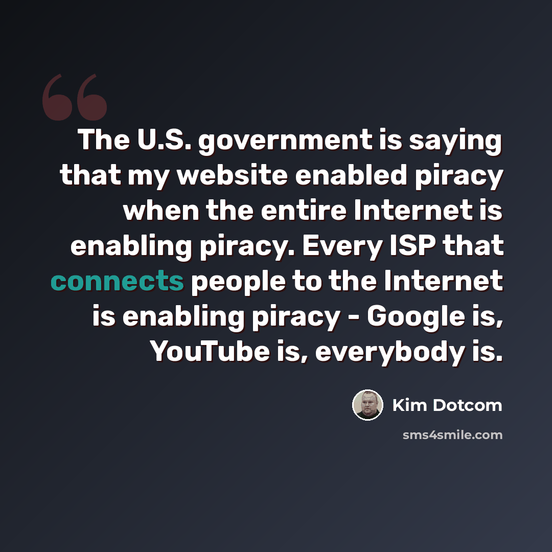 “The U.S. government is saying that my website enabled piracy when the entire Internet is enabling piracy. Every ISP that connects people to the Internet is enabling piracy - Google is, YouTube is, everybody is.” quote by Kim Dotcom