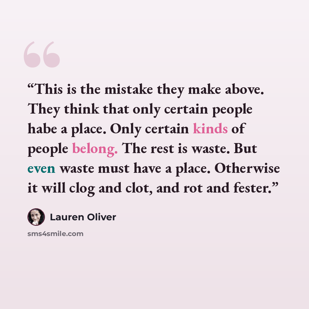 “This is the mistake they make above. They think that only certain people habe a place. Only certain kinds of people belong. The rest is waste. But even waste must have a place. Otherwise it will clog and clot, and rot and fester.” quote by Lauren Oliver