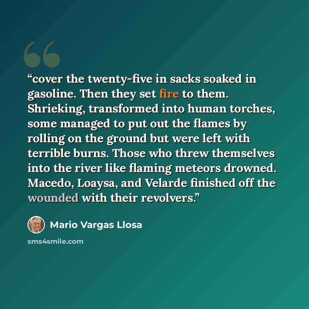 “cover the twenty-five in sacks soaked in gasoline. Then they set fire to them. Shrieking, transformed into human torches, some managed to put out the flames by rolling on the ground but were left with terrible burns. Those who threw themselves into the river like flaming meteors drowned. Macedo…” quote by Mario Vargas Llosa