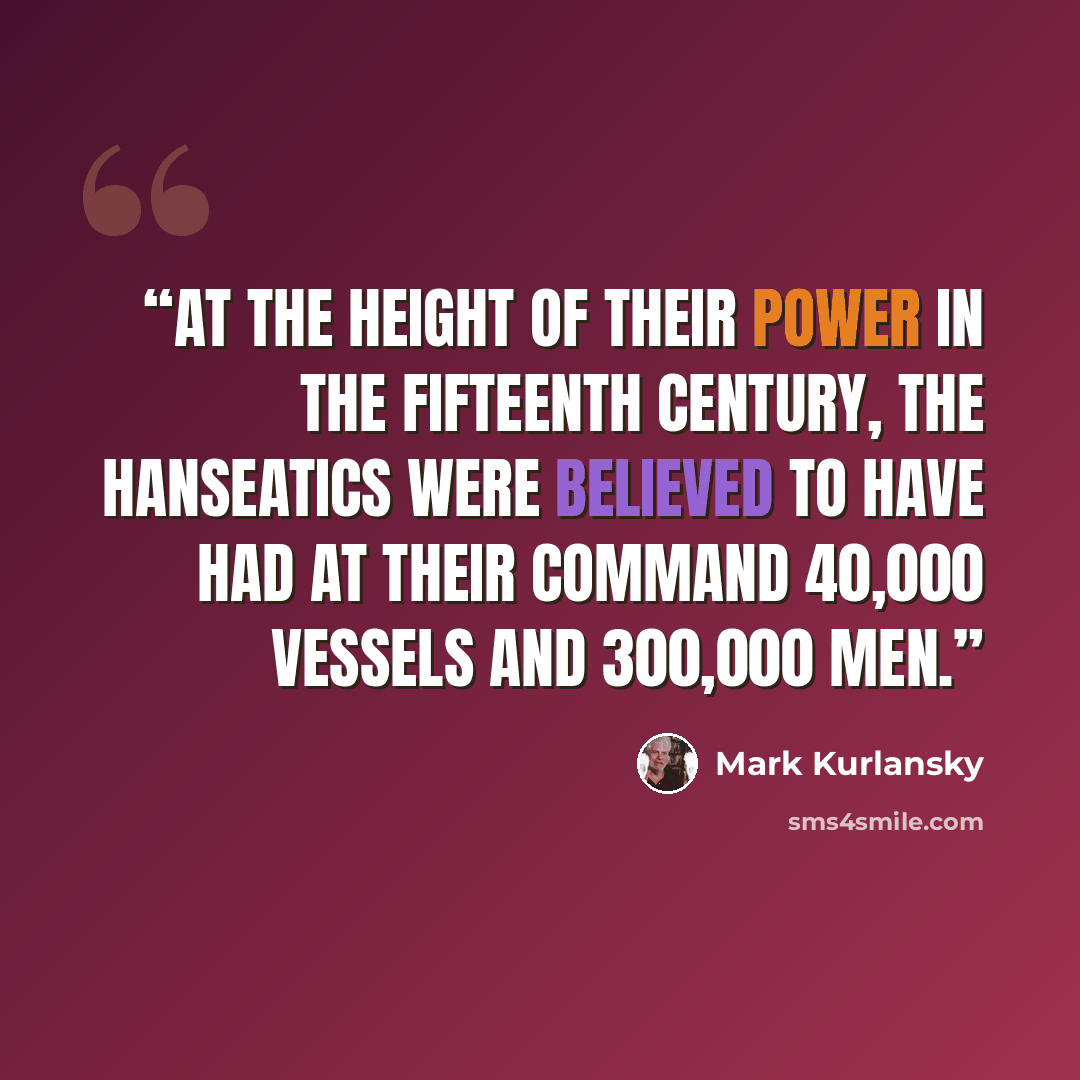 “At the height of their power in the fifteenth century, the Hanseatics were believed to have had at their command 40,000 vessels and 300,000 men.” quote by Mark Kurlansky