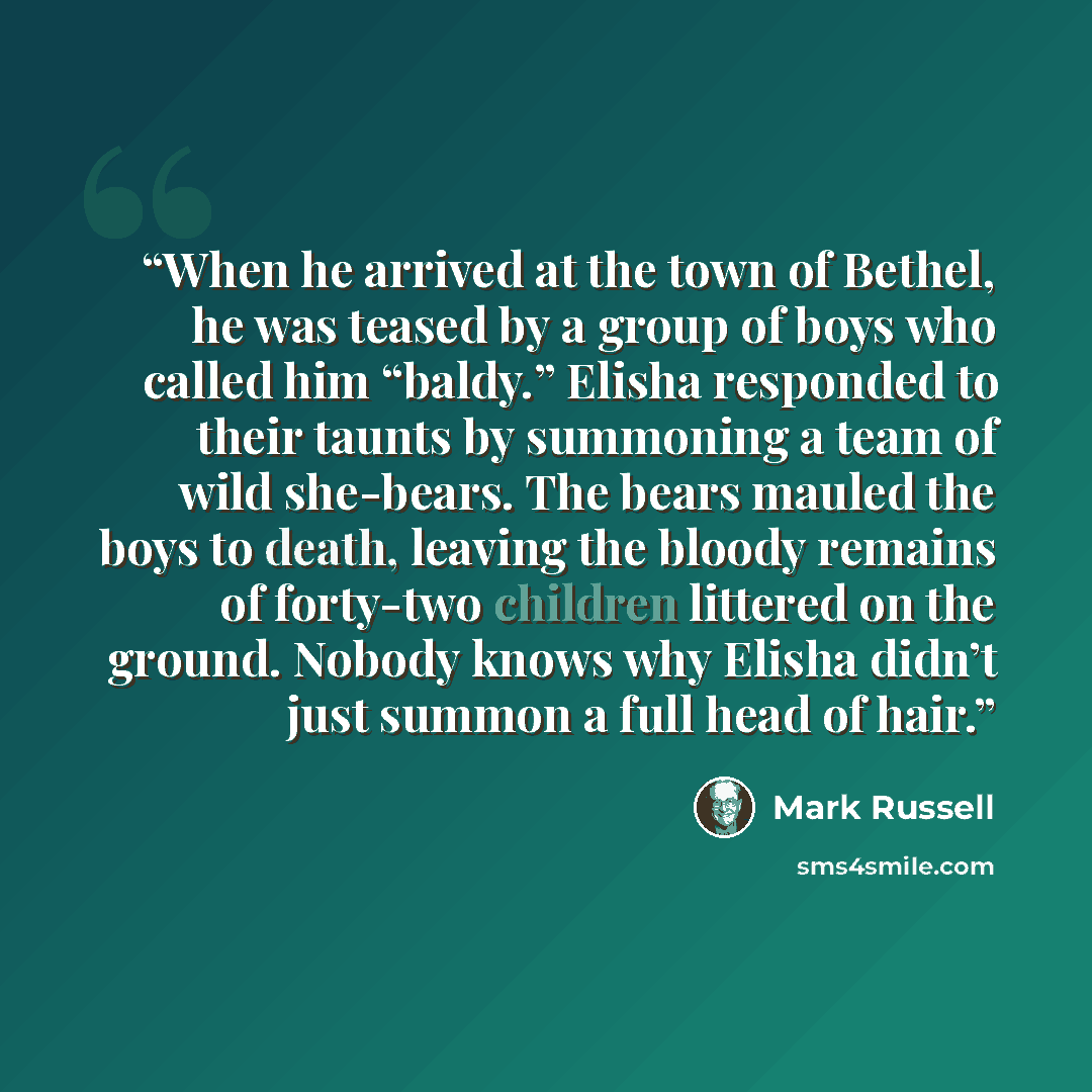 “When he arrived at the town of Bethel, he was teased by a group of boys who called him “baldy.” Elisha responded to their taunts by summoning a team of wild she-bears. The bears mauled the boys to death, leaving the bloody remains of forty-two children littered on the ground. Nobody knows why…” quote by Mark Russell