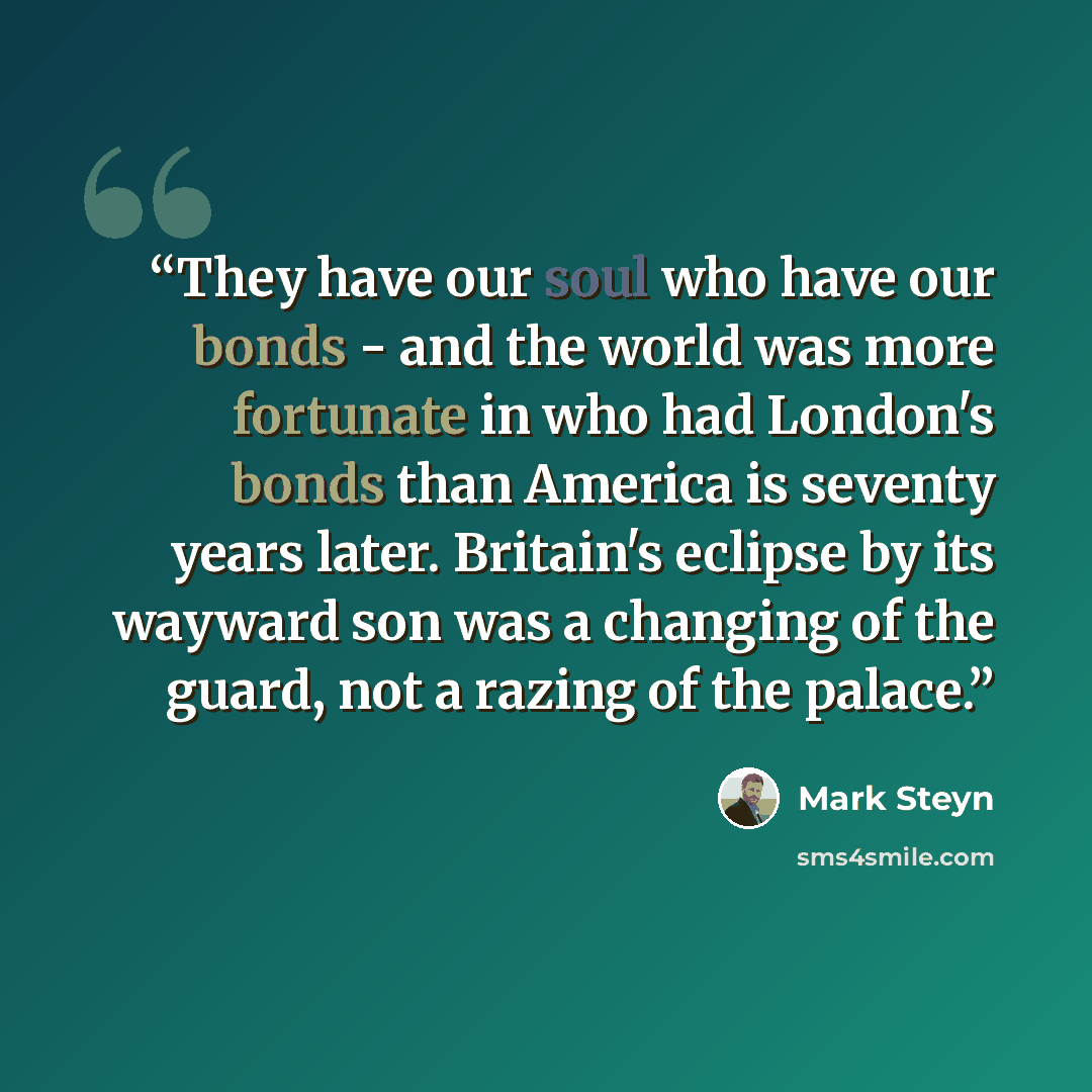 “They have our soul who have our bonds - and the world was more fortunate in who had London's bonds than America is seventy years later. Britain's eclipse by its wayward son was a changing of the guard, not a razing of the palace.” quote by Mark Steyn