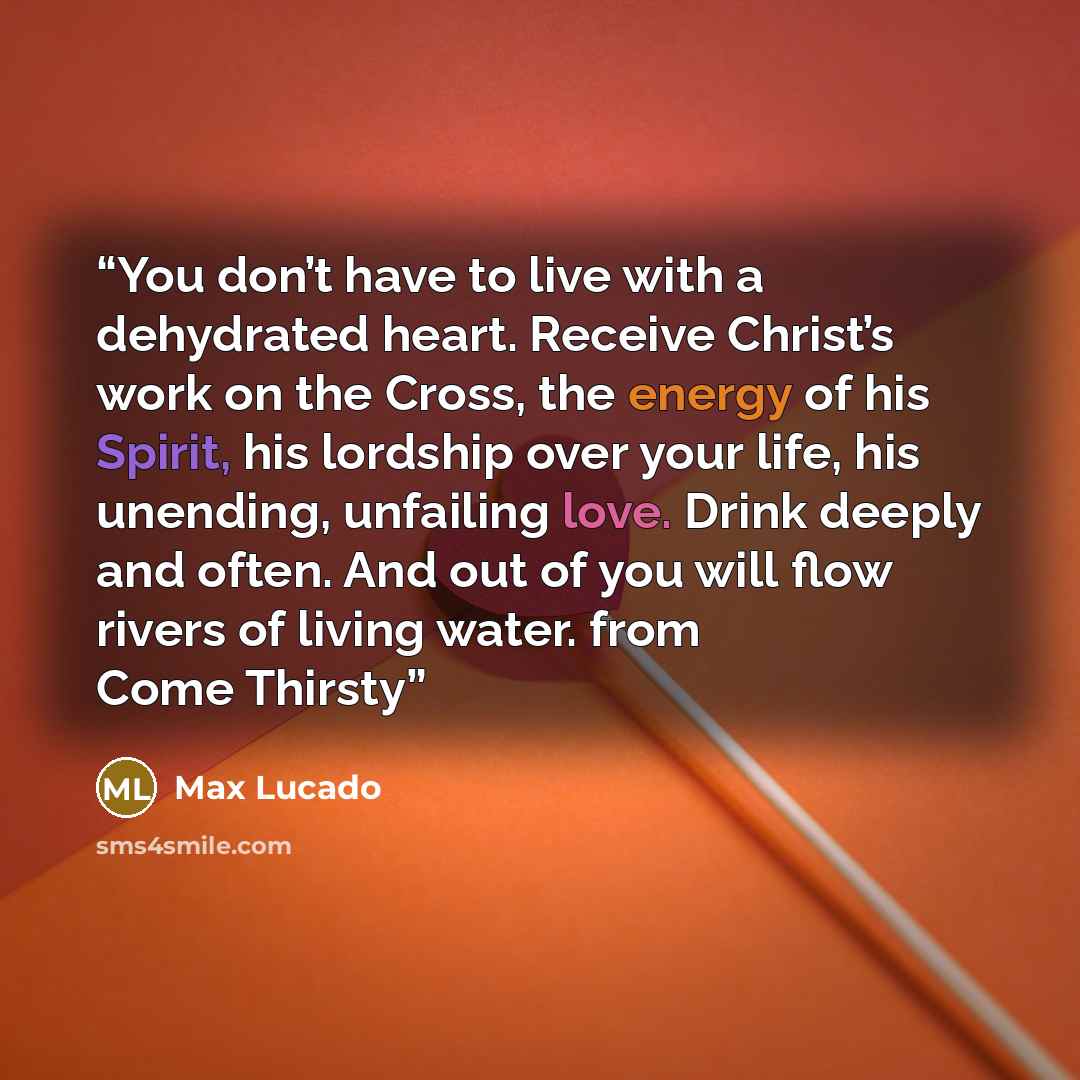 “You don’t have to live with a dehydrated heart. Receive Christ’s work on the Cross, the energy of his Spirit, his lordship over your life, his unending, unfailing love. Drink deeply and often. And out of you will flow rivers of living water. from Come Thirsty” quote by Max Lucado