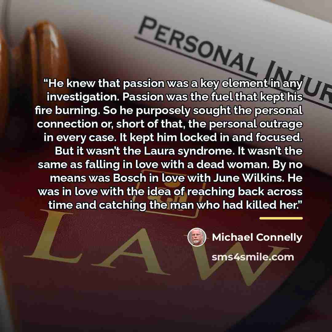 “He knew that passion was a key element in any investigation. Passion was the fuel that kept his fire burning. So he purposely sought the personal connection or, short of that, the personal outrage in every case. It kept him locked in and focused. But it wasn’t the Laura syndrome. It wasn’t the…” quote by Michael Connelly