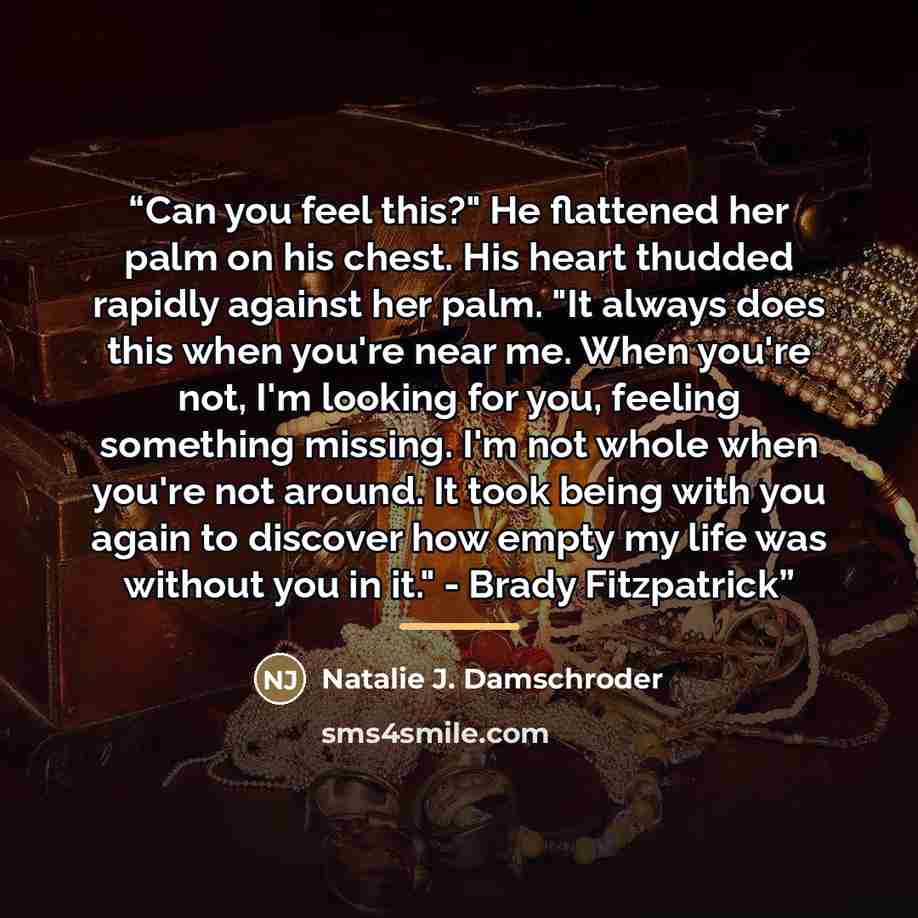 “Can you feel this?" He flattened her palm on his chest. His heart thudded rapidly against her palm. "It always does this when you're near me. When you're not, I'm looking for you, feeling something missing. I'm not whole when you're not around. It took being with you again to discover how empty my…” quote by Natalie J. Damschroder