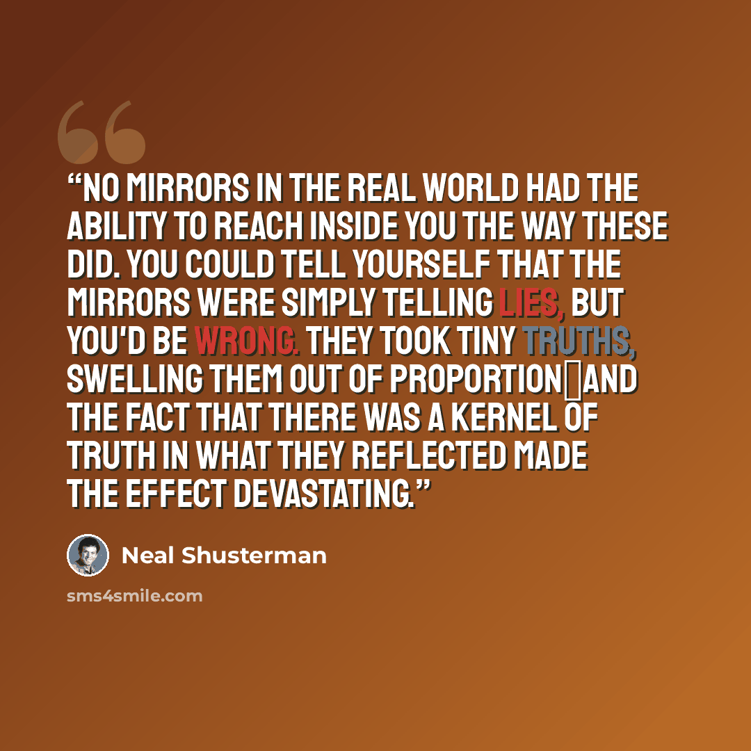 “No mirrors in the real world had the ability to reach inside you the way these did. You could tell yourself that the mirrors were simply telling lies, but you'd be wrong. They took tiny truths, swelling them out of proportion―and the fact that there was a kernel of truth in what they reflected…” quote by Neal Shusterman