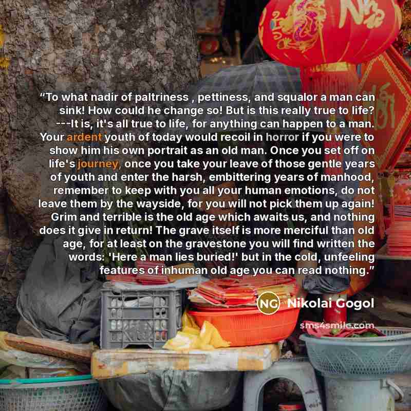 “To what nadir of paltriness , pettiness, and squalor a man can sink! How could he change so! But is this really true to life? ---It is, it's all true to life, for anything can happen to a man. Your ardent youth of today would recoil in horror if you were to show him his own portrait as an old man…” quote by Nikolai Gogol