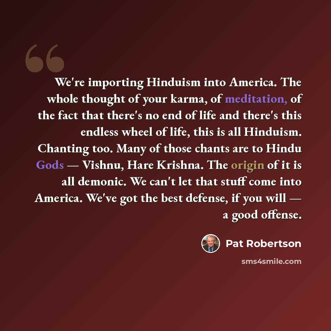 “We're importing Hinduism into America. The whole thought of your karma, of meditation, of the fact that there's no end of life and there's this endless wheel of life, this is all Hinduism. Chanting too. Many of those chants are to Hindu Gods — Vishnu, Hare Krishna. The origin of it is all demonic…” quote by Pat Robertson