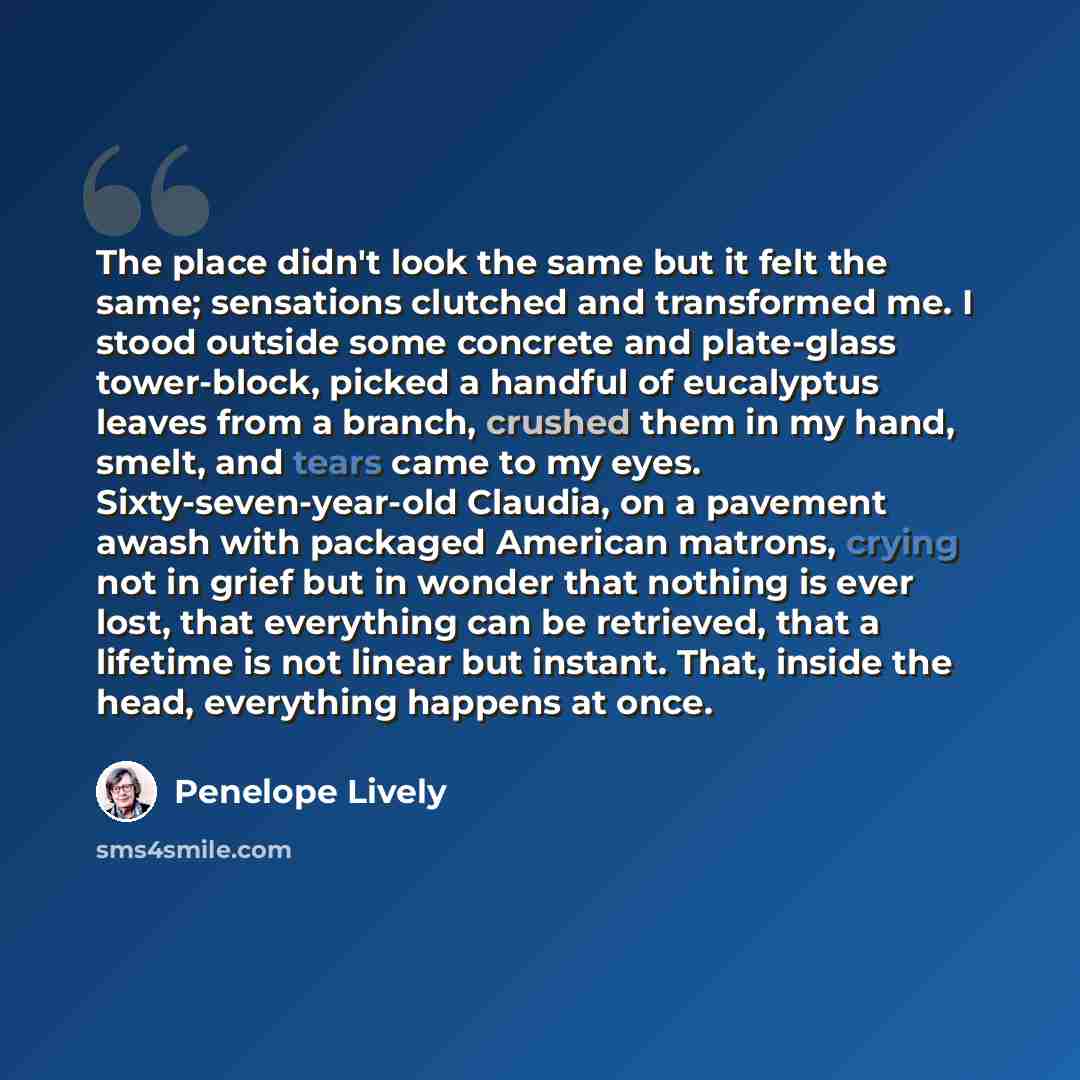 “The place didn't look the same but it felt the same; sensations clutched and transformed me. I stood outside some concrete and plate-glass tower-block, picked a handful of eucalyptus leaves from a branch, crushed them in my hand, smelt, and tears came to my eyes. Sixty-seven-year-old Claudia, on a…” quote by Penelope Lively