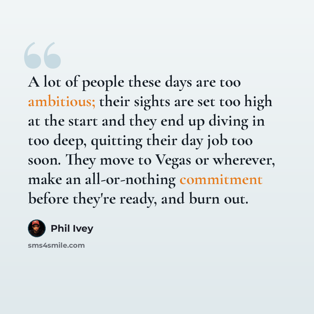 “A lot of people these days are too ambitious; their sights are set too high at the start and they end up diving in too deep, quitting their day job too soon. They move to Vegas or wherever, make an all-or-nothing commitment before they're ready, and burn out.” quote by Phil Ivey