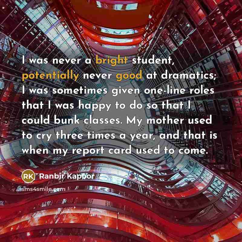 “I was never a bright student, potentially never good at dramatics; I was sometimes given one-line roles that I was happy to do so that I could bunk classes. My mother used to cry three times a year, and that is when my report card used to come.” quote by Ranbir Kapoor