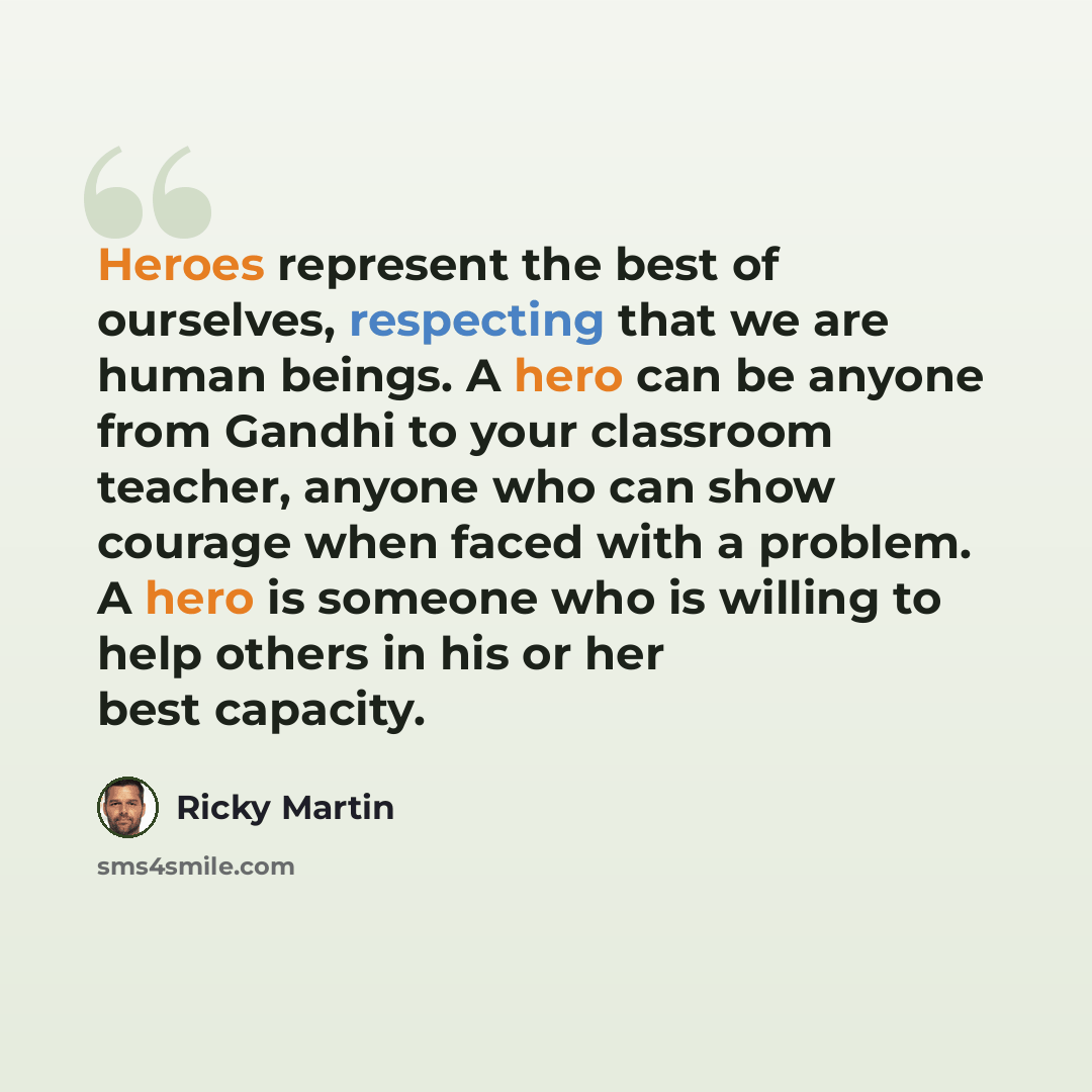 “Heroes represent the best of ourselves, respecting that we are human beings. A hero can be anyone from Gandhi to your classroom teacher, anyone who can show courage when faced with a problem. A hero is someone who is willing to help others in his or her best capacity.” quote by Ricky Martin