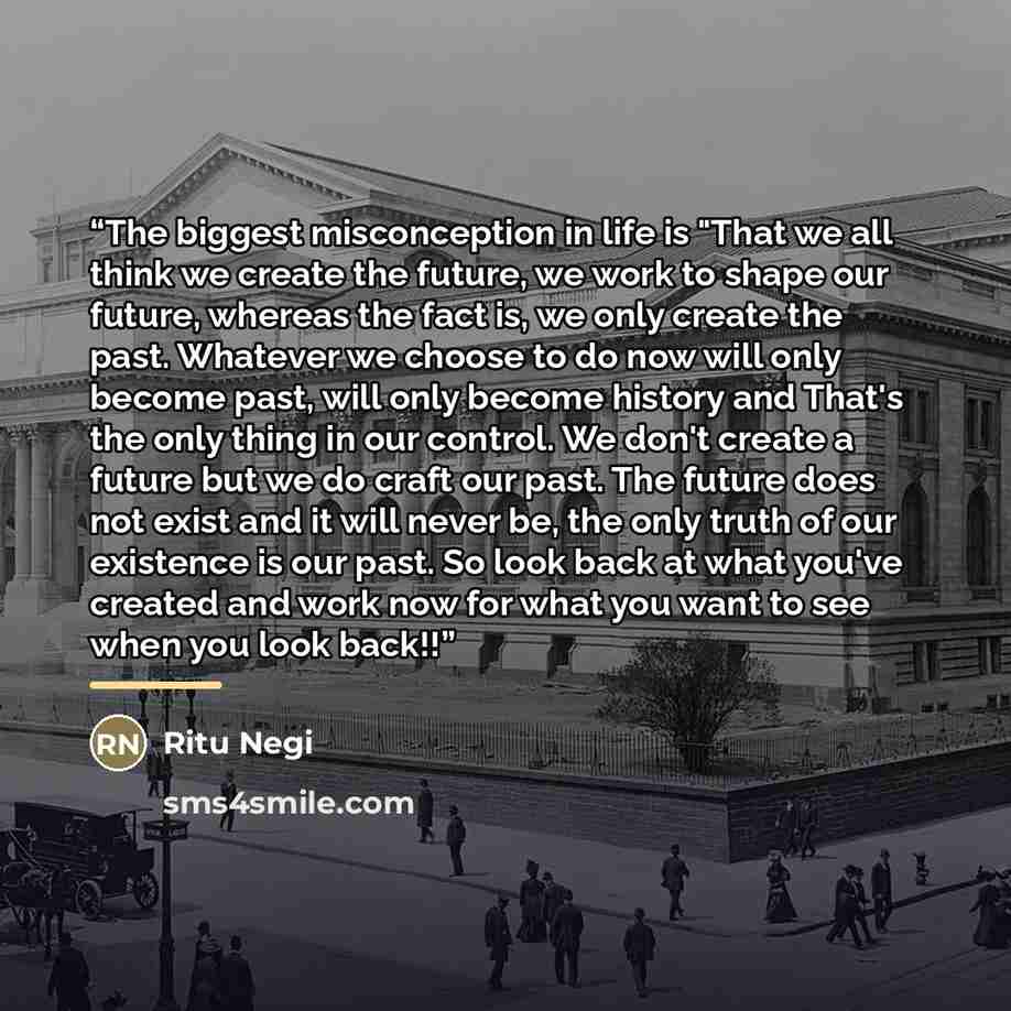 “The biggest misconception in life is "That we all think we create the future, we work to shape our future, whereas the fact is, we only create the past. Whatever we choose to do now will only become past, will only become history and That's the only thing in our control. We don't create a future…” quote by Ritu Negi