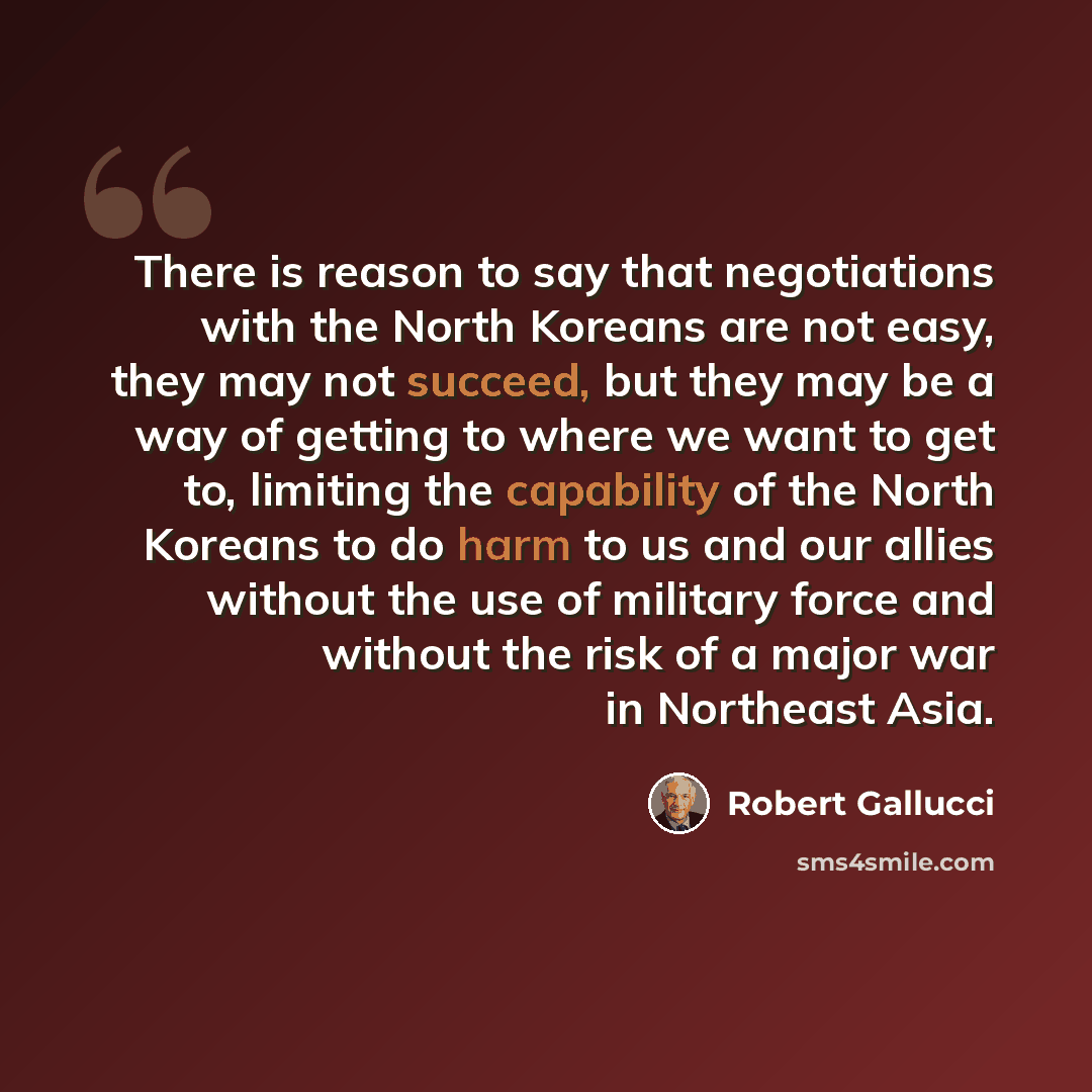 “There is reason to say that negotiations with the North Koreans are not easy, they may not succeed, but they may be a way of getting to where we want to get to, limiting the capability of the North Koreans to do harm to us and our allies without the use of military force and without the risk of a…” quote by Robert Gallucci