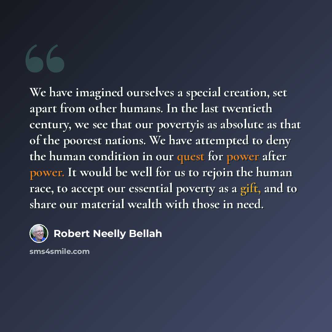 “We have imagined ourselves a special creation, set apart from other humans. In the last twentieth century, we see that our povertyis as absolute as that of the poorest nations. We have attempted to deny the human condition in our quest for power after power. It would be well for us to rejoin the…” quote by Robert Neelly Bellah