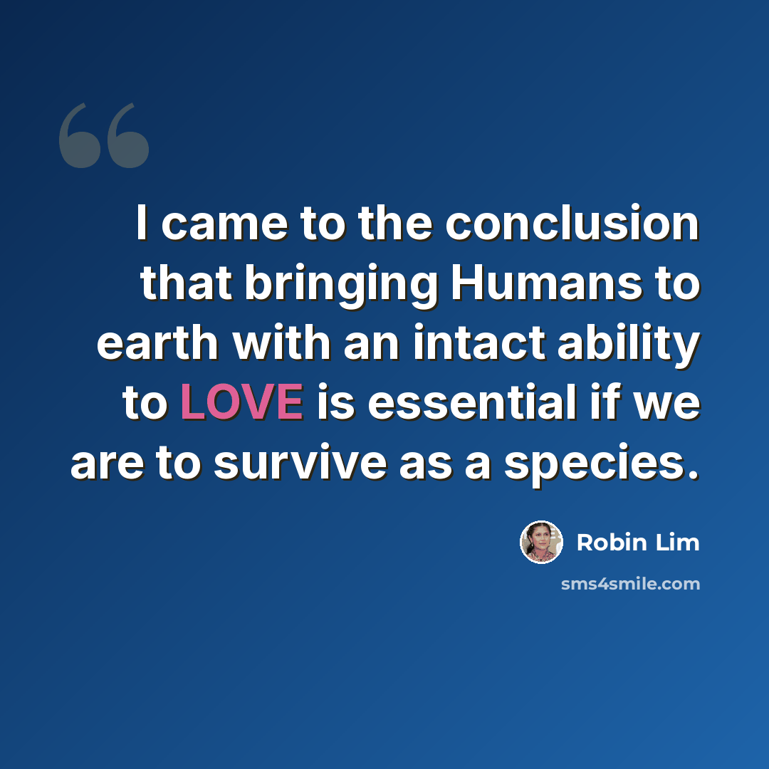 “I came to the conclusion that bringing Humans to earth with an intact ability to LOVE is essential if we are to survive as a species.” quote by Robin Lim