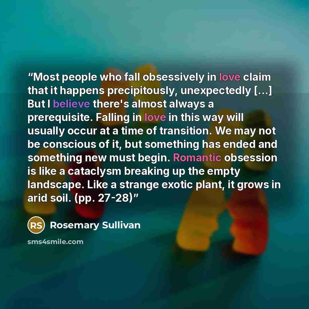 “Most people who fall obsessively in love claim that it happens precipitously, unexpectedly [...] But I believe there's almost always a prerequisite. Falling in love in this way will usually occur at a time of transition. We may not be conscious of it, but something has ended and something new must…” quote by Rosemary Sullivan