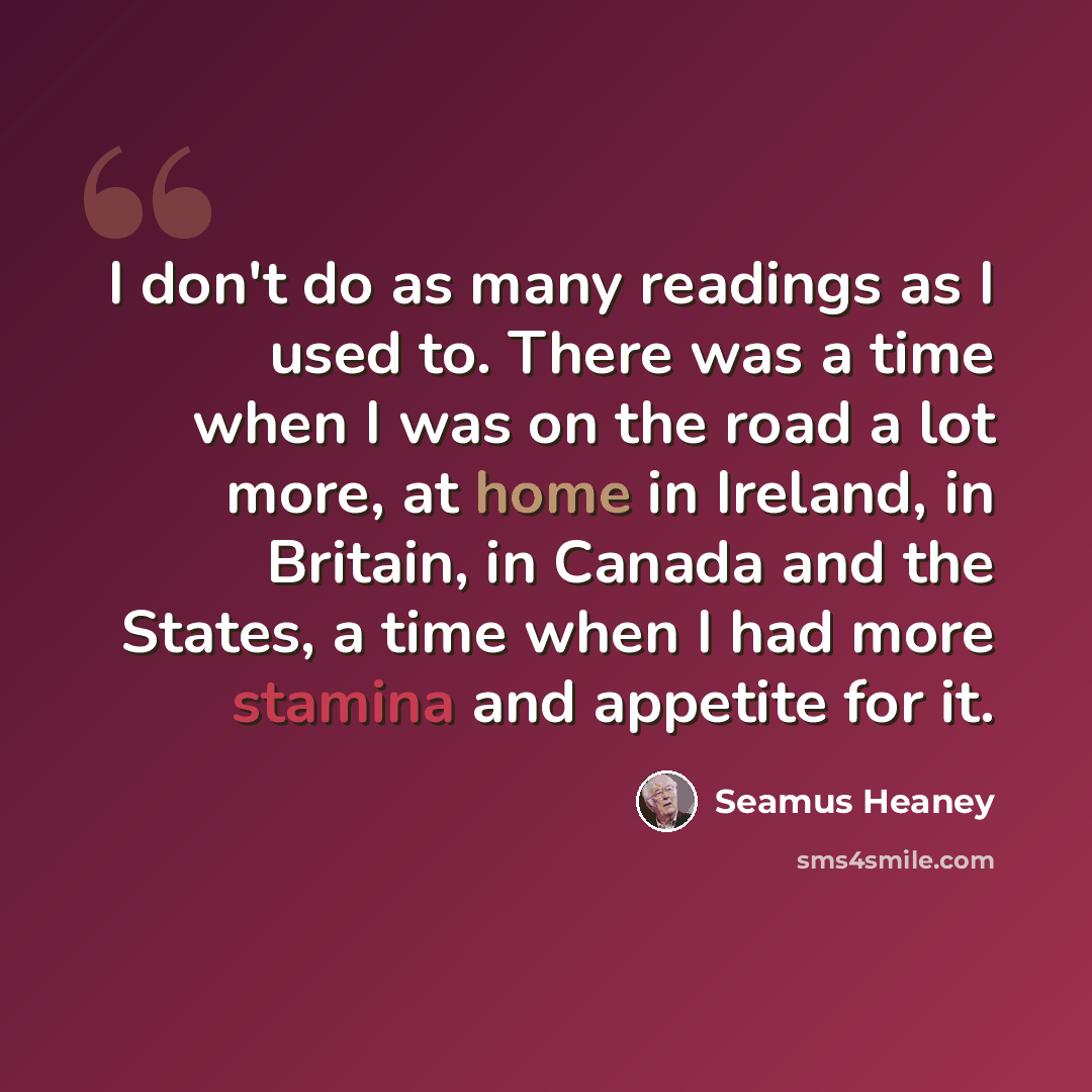 “I don't do as many readings as I used to. There was a time when I was on the road a lot more, at home in Ireland, in Britain, in Canada and the States, a time when I had more stamina and appetite for it.” quote by Seamus Heaney