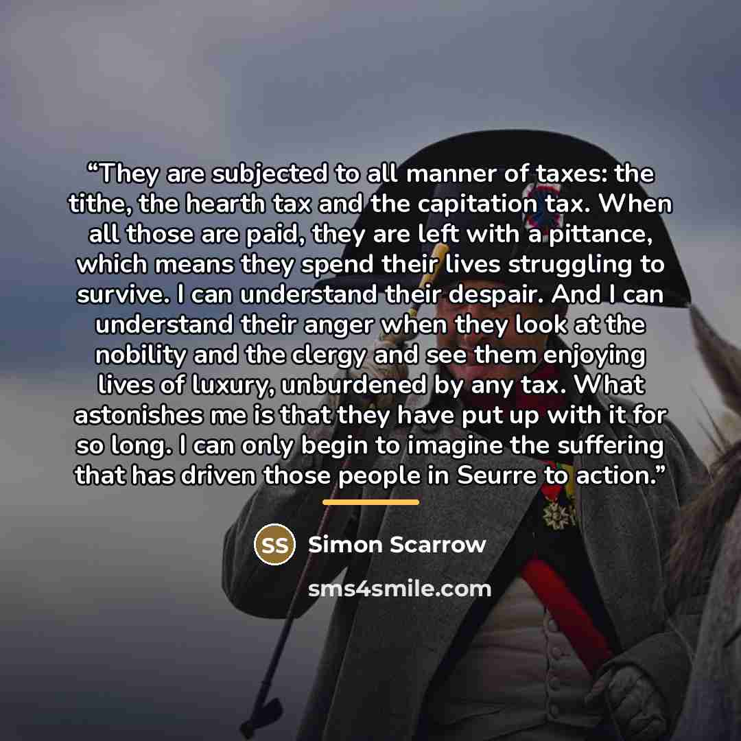 “They are subjected to all manner of taxes: the tithe, the hearth tax and the capitation tax. When all those are paid, they are left with a pittance, which means they spend their lives struggling to survive. I can understand their despair. And I can understand their anger when they look at the…” quote by Simon Scarrow