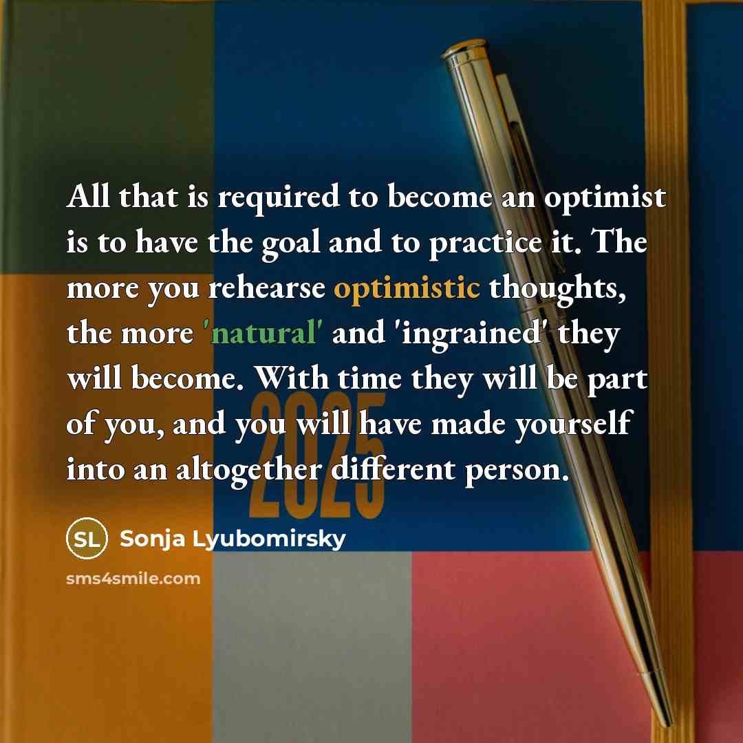 “All that is required to become an optimist is to have the goal and to practice it. The more you rehearse optimistic thoughts, the more 'natural' and 'ingrained' they will become. With time they will be part of you, and you will have made yourself into an altogether different person.” quote by Sonja Lyubomirsky
