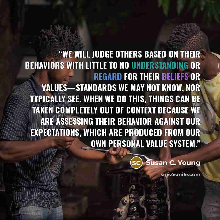 “We will judge others based on their behaviors with little to no understanding or regard for their beliefs or values—standards we may not know, nor typically see. When we do this, things can be taken completely out of context because we are assessing their behavior against our expectations, which…” quote by Susan C. Young