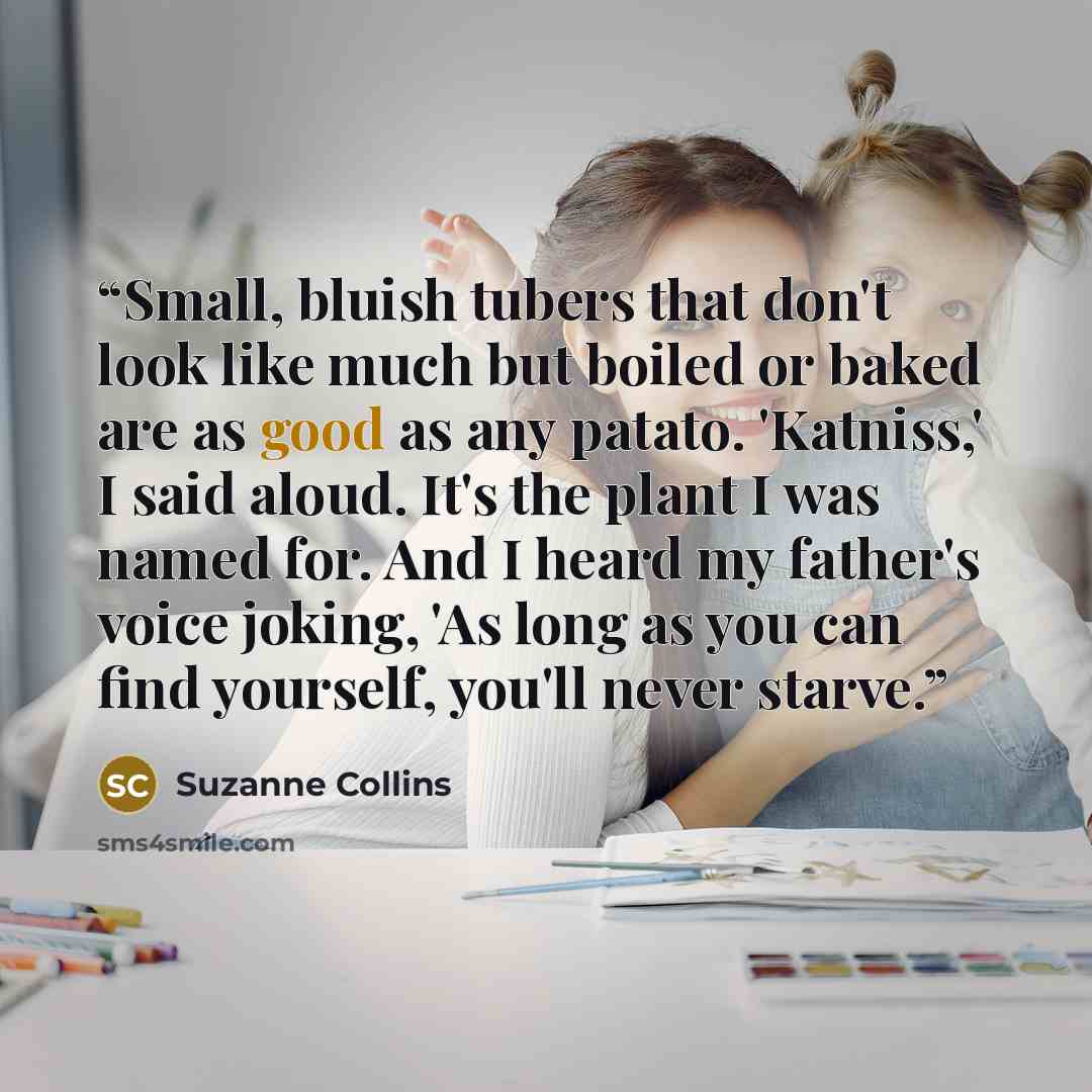 “Small, bluish tubers that don't look like much but boiled or baked are as good as any patato. 'Katniss,' I said aloud. It's the plant I was named for. And I heard my father's voice joking, 'As long as you can find yourself, you'll never starve.” quote by Suzanne Collins