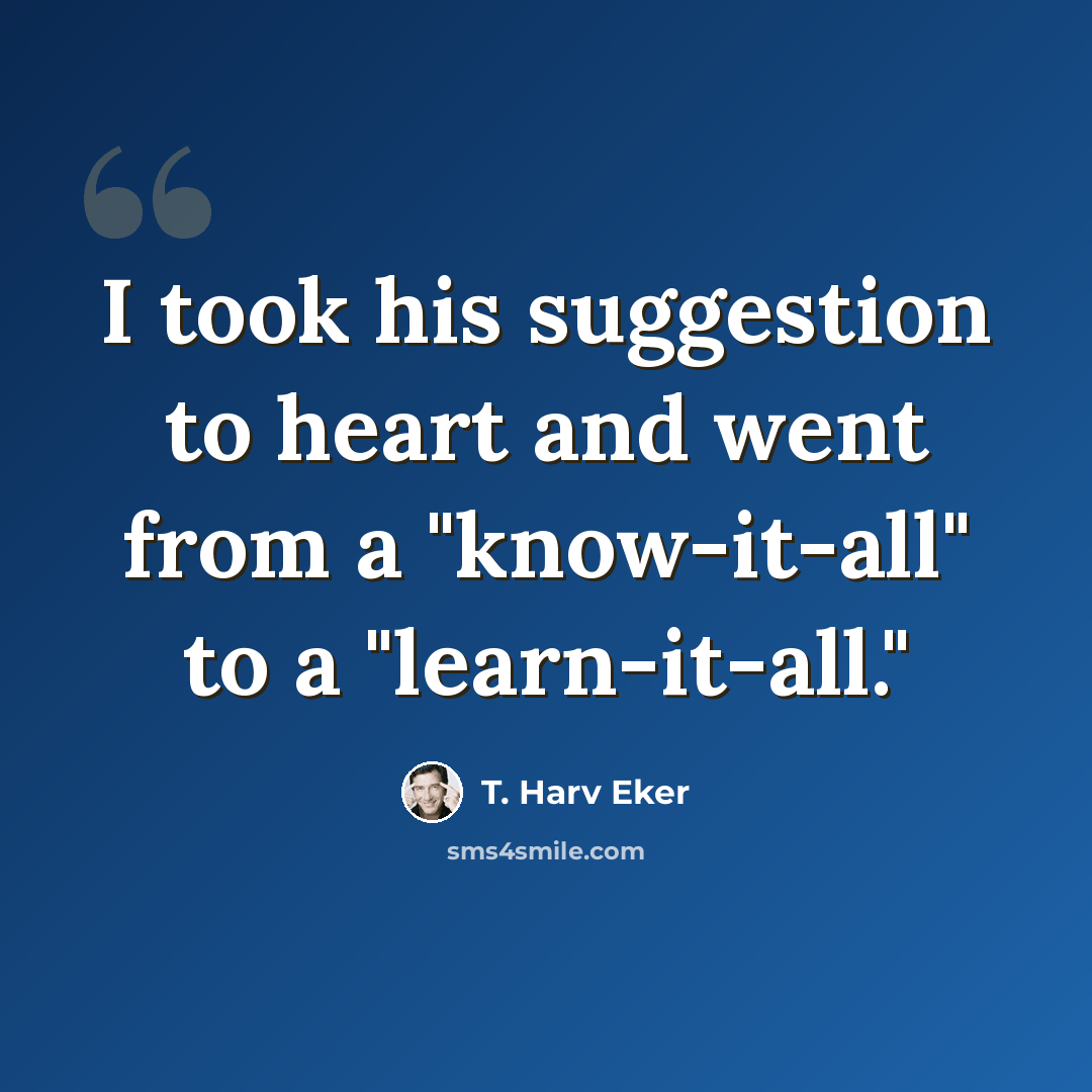 “I took his suggestion to heart and went from a "know-it-all" to a "learn-it-all."” quote by T. Harv Eker