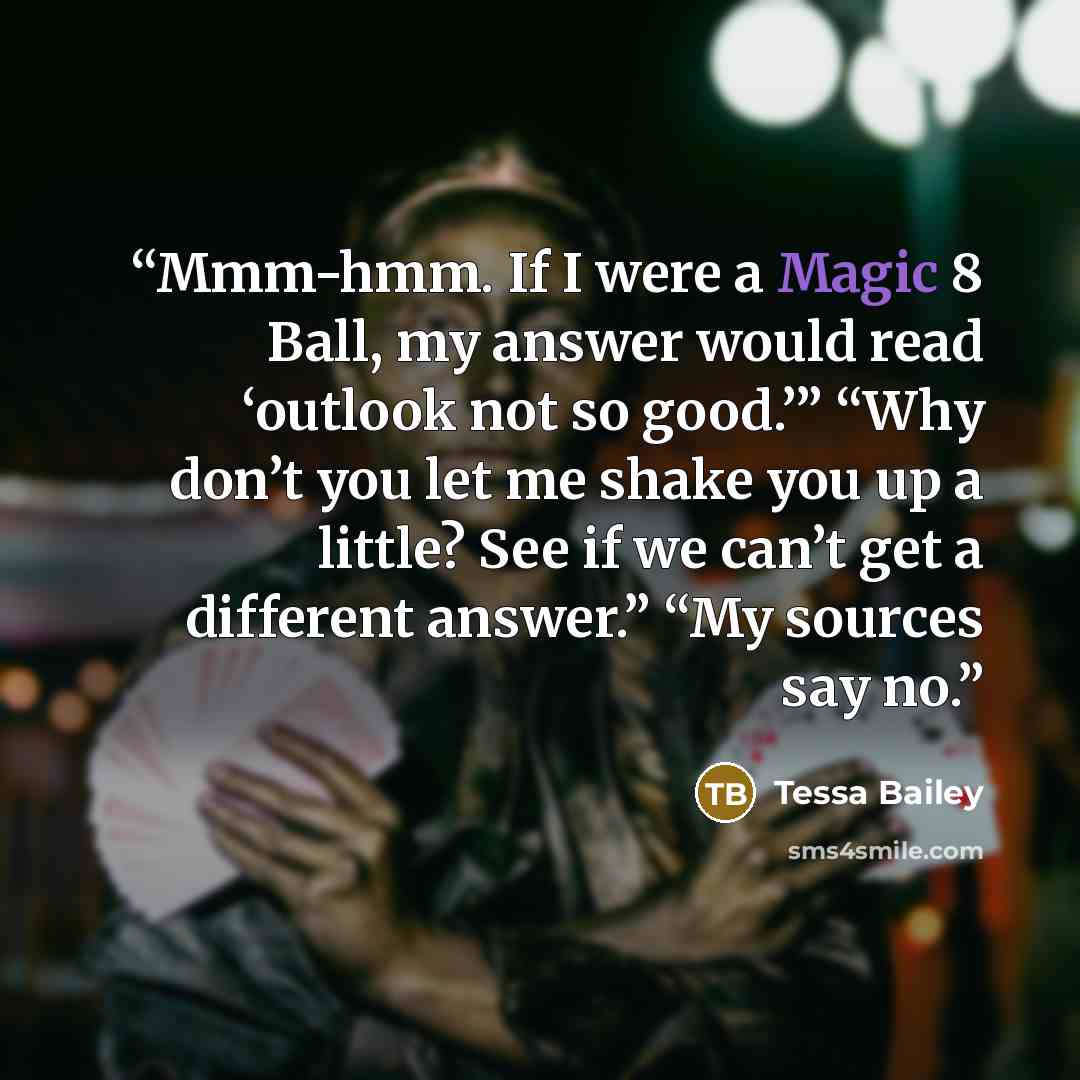 “Mmm-hmm. If I were a Magic 8 Ball, my answer would read ‘outlook not so good.’” “Why don’t you let me shake you up a little? See if we can’t get a different answer.” “My sources say no.” quote by Tessa Bailey